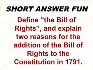 SHORT ANSWER FUN 
Define “the Bill of 
Rights”, and explain 
two reasons for the 
addition of the Bill of 
Rights to the 
Constitution in 1791. 
 