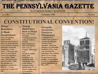 The Pennsylvania Gazette
                                        ILLUSTRATED WEEKLY NEWSPAPER
  Est. 1754                                         September 1786                                                                       Priceless




    CONSTITUTIONAL CONVENTION!
Shays'                      .George                 Annapolis
Rebellion:                  Washington:             Convention:
A Weak                      Back to Attack          Onward to
                            Since 1785, former
Government.                 President               Philadelphia!
After an economic           Washington has been     ..Although all 13
depression hit              acting as a liaison     colonies were invited to
Massachusetts Farmer’s      between                 attend, only delegates
hard, the State Supreme     representatives of      from five states
Court refused to issue an   Maryland and his        attended. Among the
injunction against the      home state of           delegates was Alexander
foreclosures on the         Virginia. Differences   Hamilton of New York,
farms. 1200 angry men,      over                    who convinced the
under the direction of      currencies, import      convention that nothing
former Revolutionary        duties, and             short of a new design
War captain, Daniel         navigation were         for government was
Shays, advanced on the      among the most          needed. It was decided
federal arsenal. While      contentious. As a       to meet at Independence
the uprising was            result of these         Hall in Philadelphia in
eventually quelled, the     meetings, it was        May 1787.
need for a stronger         decided that ALL 13
central government was      colonies should meet
not.                        in Annapolis to
                                                    Source: http://www.cqpress.com/incontext/constitution/docs/constitutional_law.html
                            discuss these
 