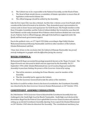 iv. The Cabinet was to be responsible to the National Assembly, not the Head of State.
v. The Head of State would choose a committee of Islamic specialists to ensure that all
legislation conformed to Islamic law.
vi. The official language should be settled by the Assembly.
Like the first report this was also criticized, but this time criticism arose from Punjab which
considered the federal formula to be defective. They demanded equal representation for
various units in lower house and equal power for both Houses. The Punjab members in the
Basic Principles Committee and the Federal Cabinet disliked the formula because they felt
East Pakistan would easily dominate West Pakistan which had been divided into nine units.
As yet, Pakistan had no official language, although Urdu had been suggested under the
Quaid and had much government support.
Due to the political crisis, on 17th April 1953 (date according to Nigel Kelly) Ghulam
Muhammad dismissed Khawaja Nazimuddin and three other members of the Cabinet.
Ghulam Muhammad said that:
‘I have been driven to the conclusion that the Cabinet of Khawaja Nazimuddin has proved
entirely inadequate to grapple with the difficulties facing the country.’
BOGRA FORMULA:
Mohammad Ali Bogra presented his package popularly known as the 'Bogra Formula'. The
Bogra Formula was discussed in detail and was approved by the Assembly. On 21st
September 1954, while Ghulam Muhammad was out of country, Bogra persuaded the
Assembly to pass laws limiting the powers of the Governor-General by saying:
 That all his ministers, including the Prime Minister, must be member of the
Assembly.
 That the Assembly had to approve the Cabinet,
 That the Governor-General had to take the advice of the ministers.
But before it could be written down in the form of constitution, the Constituent Assembly
was dissolved by the then Governor-General, Ghulam Muhammad, on 24th October 1954.
CONSTITUENT ASSEMBLY DISSOLUTION:
On 24th October 1954, Governor-General dissolved the Constituent Assembly that was
challenged in the Sindh High Court by Maulvi Tamizuddin. Sindh High court declared the
dissolution illegal but the Federal Court upheld the Governor-General action and asked for
setting up an elected Constituent Assembly. Quoting from a speech by Ghulam Muhammad
on 24th October 1945 when he dissolved the Assembly, “The constitutional machinery has
 