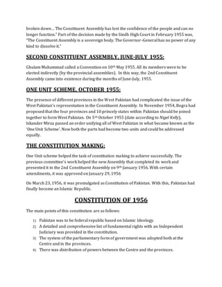 broken down… The Constituent Assembly has lost the confidence of the people and can no
longer function.” Part of the decision made by the Sindh High Court in February 1955 was,
“The Constituent Assembly is a sovereign body. The Governor-General has no power of any
kind to dissolve it.”
SECOND CONSTITUENT ASSEMBLY, JUNE-JULY 1955:
Ghulam Muhammad called a Convention on 10th May 1955. All its members were to be
elected indirectly (by the provincial assemblies). In this way, the 2nd Constituent
Assembly came into existence during the months of June-July, 1955.
ONE UNIT SCHEME, OCTOBER 1955:
The presence of different provinces in the West Pakistan had complicated the issue of the
West Pakistan’s representation in the Constituent Assembly. In November 1954, Bogra had
proposed that the four provinces and 10 princely states within Pakistan should be joined
together to form West Pakistan. On 5th October 1955 (date according to Nigel Kelly),
Iskander Mirza passed an order unifying all of West Pakistan in what became known as the
‘One Unit Scheme’. Now both the parts had become two units and could be addressed
equally.
THE CONSTITUTION MAKING:
One Unit scheme helped the task of constitution making to achieve successfully. The
previous committee’s work helped the new Assembly that completed its work and
presented it in the 2nd Constituent Assembly on 9th January 1956. With certain
amendments, it was approved on January 29, 1956
On March 23, 1956, it was promulgated as Constitution of Pakistan. With this, Pakistan had
finally become an Islamic Republic.
CONSTITUTION OF 1956
The main points of this constitution are as follows:
1) Pakistan was to be federal republic based on Islamic Ideology.
2) A detailed and comprehensive list of fundamental rights with an Independent
Judiciary was provided in the constitution.
3) The system of the parliamentary form of government was adopted both at the
Centre and in the provinces.
4) There was distribution of powers between the Centre and the provinces.
 