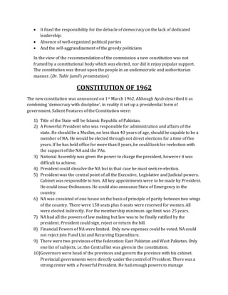  It fixed the responsibility for the debacle of democracy on the lack of dedicated
leadership.
 Absence of well-organized political parties
 And the self-aggrandizement of the greedy politicians
In the view of the recommendation of the commission a new constitution was not
framed by a constitutional body which was elected, nor did it enjoy popular support.
The constitution was thrust upon the people in an undemocratic and authoritarian
manner. (Dr. Tahir Jamil’s presentation)
CONSTITUTION OF 1962
The new constitution was announced on 1st March 1962. Although Ayub described it as
combining ‘democracy with discipline’, in reality it set up a presidential form of
government. Salient Features of the Constitution were:
1) Title of the State will be Islamic Republic of Pakistan.
2) A Powerful President who was responsible for administration and affairs of the
state. He should be a Muslim, no less than 40 years of age, should be capable to be a
member of NA. He would be elected through not direct elections for a time of five
years. If he has held office for more than 8 years, he could look for reelection with
the support of the NA and the PAs.
3) National Assembly was given the power to charge the president, however it was
difficult to achieve.
4) President could dissolve the NA but in that case he must seek re-election.
5) President was the central point of all the Executive, Legislative and Judicial powers.
Cabinet was responsible to him. All key appointments were to be made by President.
He could issue Ordinances. He could also announce State of Emergency in the
country.
6) NA was consisted of one house on the basis of principle of parity between two wings
of the country. There were 150 seats plus 6 seats were reserved for women. All
were elected indirectly. For the membership minimum age limit was 25 years.
7) NA had all the powers of law making but law was to be finally ratified by the
president. President could sign, reject or return the bill.
8) Financial Powers of NA were limited. Only new expenses could be voted. NA could
not reject join Fund List and Recurring Expenditure.
9) There were two provinces of the federation: East Pakistan and West Pakistan. Only
one list of subjects, i.e. the Central list was given in the constitution.
10)Governors were head of the provinces and govern the province with his cabinet.
Provincial governments were directly under the control of President. There was a
strong center with a Powerful President. He had enough powers to manage
 