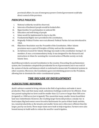 provincial affairs. In case of emergency powers Central government could take
direct control of the province.
PRINCIPLE POLICIES:
i. National solidarity would be observed.
ii. Interests of backward people would be looked after.
iii. Opportunities for participation in national life
iv. Education and well-being of people
v. Islam would be implemented in day to day life.
vi. Fundamental Rights were provided in the constitution.
vii. Originally Political Parties were not allowed. Political Parties Act was introduced in
1962.
viii. Objectives Resolution was the Preamble of the Constitution. Other Islamic
provisions were a part of Principles of Policy and not the constitution.
ix. An Advisory Council for Islamic Ideology was made in the constitution having 5-12
members. It was a recommendatory body. It was designed for the Research and
instructions in Islam for assisting the reconstruction of Muslim society on truly
Islamic lines.
Ayub Khan provided a second Constitution to the country. Discarding the parliamentary
system, the Constitution adopted the presidential form of government, but it was void of
the system of checks and balances which is enshrined in democratic Presidential systems in
other countries. Moreover, the Constitution gave overwhelming powers to the President,
allowing him to dominate the entire constitutional system.
THE DECADE OF DEVELOPMENT
AGRICULTURE REFORMS:
Ayub’s advisors wanted to bring reforms in the field of agriculture and make it more
productive. They said that many small, subsistence holdings could never be efficient. A law
was passed saying that no farm could be smaller than 12.5 acres or larger than 500 acres
(irrigated) or 1000 acres (not irrigated). This meant that many smaller farms found their
land was redistributed. However, the resulting larger farms did produce a steady rise in
food output. Big land owners were forced to find tenants for parts of their lands and this,
too, raised productivity as the tenants and smaller farms were often more efficient than the
larger, poorly run farms. Three major dams were built to help irrigation. Farmers were also
loaned money to build wells to reduce the need for canal irrigation.
 