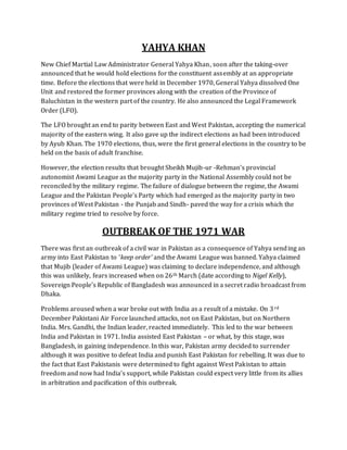 YAHYA KHAN
New Chief Martial Law Administrator General Yahya Khan, soon after the taking-over
announced that he would hold elections for the constituent assembly at an appropriate
time. Before the elections that were held in December 1970, General Yahya dissolved One
Unit and restored the former provinces along with the creation of the Province of
Baluchistan in the western part of the country. He also announced the Legal Framework
Order (LFO).
The LFO brought an end to parity between East and West Pakistan, accepting the numerical
majority of the eastern wing. It also gave up the indirect elections as had been introduced
by Ayub Khan. The 1970 elections, thus, were the first general elections in the country to be
held on the basis of adult franchise.
However, the election results that brought Sheikh Mujib-ur -Rehman's provincial
autonomist Awami League as the majority party in the National Assembly could not be
reconciled by the military regime. The failure of dialogue between the regime, the Awami
League and the Pakistan People's Party which had emerged as the majority party in two
provinces of West Pakistan - the Punjab and Sindh- paved the way for a crisis which the
military regime tried to resolve by force.
OUTBREAK OF THE 1971 WAR
There was first an outbreak of a civil war in Pakistan as a consequence of Yahya sending an
army into East Pakistan to ‘keep order’ and the Awami League was banned. Yahya claimed
that Mujib (leader of Awami League) was claiming to declare independence, and although
this was unlikely, fears increased when on 26th March (date according to Nigel Kelly),
Sovereign People’s Republic of Bangladesh was announced in a secret radio broadcast from
Dhaka.
Problems aroused when a war broke out with India as a result of a mistake. On 3rd
December Pakistani Air Force launched attacks, not on East Pakistan, but on Northern
India. Mrs. Gandhi, the Indian leader, reacted immediately. This led to the war between
India and Pakistan in 1971. India assisted East Pakistan – or what, by this stage, was
Bangladesh, in gaining independence. In this war, Pakistan army decided to surrender
although it was positive to defeat India and punish East Pakistan for rebelling. It was due to
the fact that East Pakistanis were determined to fight against West Pakistan to attain
freedom and now had India’s support, while Pakistan could expect very little from its allies
in arbitration and pacification of this outbreak.
 