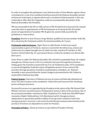 In order to strengthen the parliament, it was laid down that a Prime Minister against whom
a resolution for a vote of no-confidence had been moved in the National Assembly, but had
not been yet voted upon, or against whom such a resolution had been passed, or who was
continuing in office after his resignation, could not recommend the dissolution of the
National Assembly to the President.
PM was answerable to the NA. In 1985, powers of the President were increased. He enjoyed
some discretion in appointments of PM. He had power to break up the NA. He had the
powers of appointment of caretaker PM. He gives his assent to bills passed by the
parliament or returns these.
President: Must be at least 45 years of age, Muslim, qualified to become member of the NA.
He is elected by the Parliament and the Provincial Assemblies for 5 years.
Parliament with two houses: Upper House is called Senate. In this house equal
representation is given to Provinces. Seats are reserved for the tribal areas, women and
technocrats. Its original strength was 63, which was later raised to 87 and then to 100.
Senate is elected indirectly. It’s a permanent House as half of its members are elected after
three years.
Lower House is called the National Assembly. NA is elected on population basis. Its original
strength was 210 but now it is 342. It is elected for five years through direct elections.
Voting age for the franchise is lowered from 21 to 18. Parliament under 1973 constitution
is a powerful legislative body that enjoys all legislative powers. It has control of the
executive through questions, resolutions, parliamentary committees, etc. National
Assembly is more powerful than the Senate. Budget is presented before NA. Cabinet is
answerable to National Assembly.
Federal System: Federation of Pakistan has four provinces and federally administered
areas. Two lists are given in the constitution: Federal list and Concurrent list. Residuary
powers belong to provinces.
Provincial Governors are appointed by the President on the advice of the PM. Elected Chief
Minister exercises executive powers. Parliamentary system is there in the provinces. Size of
the provincial assemblies varied but in 2002, Punjab had 371; Sindh had 168; NWFP (later
renamed as Khyber Pakhtunkhwa) 124; Balochistan had 65. Enough provincial
independence is guaranteed and the tradition of strong center continued. Centre has
emergency powers. Governor’s rule can be forced if the government cannot function in the
provinces. Provinces are dependent on center for Finances.
Principles of Policy: Islamic provisions are provided in Principles of Policy.
 