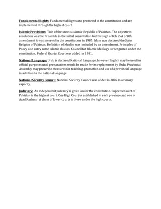 Fundamental Rights: Fundamental Rights are protected in the constitution and are
implemented through the highest court.
Islamic Provisions: Title of the state is Islamic Republic of Pakistan. The objectives
resolution was the Preamble in the initial constitution but through article 2-A of 8th
amendment it was inserted in the constitution in 1985. Islam was declared the State
Religion of Pakistan. Definition of Muslim was included by an amendment. Principles of
Policy also carry some Islamic clauses. Council for Islamic Ideology is recognized under the
constitution. Federal Shariat Court was added in 1981.
National Language: Urdu is declared National Language, however English may be used for
official purposes until preparations would be made for its replacement by Urdu. Provincial
Assembly may prescribe measures for teaching, promotion and use of a provincial language
in addition to the national language.
National Security Council: National Security Council was added in 2002 in advisory
capacity.
Judiciary: An independent judiciary is given under the constitution. Supreme Court of
Pakistan is the highest court. One High Court is established in each province and one in
Azad Kashmir. A chain of lower courts is there under the high courts.
 