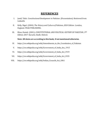 REFERENCES
I. Jamil, Tahir. Constitutional Development in Pakistan. (Presentation). Retrieved from:
LinkedIn
II. Kelly, Nigel. (2004). The History and Culture of Pakistan, 2010 Edition. London,
England. PEAK PUBLISHING.
III. Khan, Hamid. (2001). CONSTITUTIONAL AND POLITICAL HISTORY OF PAKISTAN, 3RD
Edition 2017. Karachi, Sindh. Oxford.
Note: All dates are according to this book, if not mentioned otherwise.
IV. https://en.wikipedia.org/wiki/Amendments_to_the_Constitution_of_Pakistan
V. https://en.wikipedia.org/wiki/Government_of_India_Act,_1915
VI. https://en.wikipedia.org/wiki/Government_of_India_Act_1919
VII. https://en.wikipedia.org/wiki/Government_of_India_Act_1935
VIII. https://en.wikipedia.org/wiki/Indian_Councils_Act_1861
 