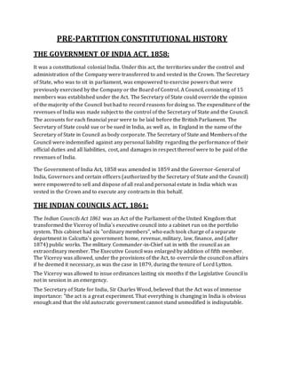 PRE-PARTITION CONSTITUTIONAL HISTORY
THE GOVERNMENT OF INDIA ACT, 1858:
It was a constitutional colonial India. Under this act, the territories under the control and
administration of the Company were transferred to and vested in the Crown. The Secretary
of State, who was to sit in parliament, was empowered to exercise powers that were
previously exercised by the Company or the Board of Control. A Council, consisting of 15
members was established under the Act. The Secretary of State could override the opinion
of the majority of the Council but had to record reasons fordoing so. The expenditure of the
revenues of India was made subject to the control of the Secretary of State and the Council.
The accounts for each financial year were to be laid before the British Parliament. The
Secretary of State could sue or be sued in India, as well as, in England in the name of the
Secretary of State in Council as body corporate. The Secretary of State and Members of the
Council were indemnified against any personal liability regarding the performance of their
official duties and all liabilities, cost, and damages in respect thereof were to be paid of the
revenues of India.
The Government of India Act, 1858 was amended in 1859 and the Governor-General of
India, Governors and certain officers (authorized by the Secretary of State and the Council)
were empowered to sell and dispose of all real and personal estate in India which was
vested in the Crown and to execute any contracts in this behalf.
THE INDIAN COUNCILS ACT, 1861:
The Indian Councils Act 1861 was an Act of the Parliament of the United Kingdom that
transformed the Viceroy of India's executive council into a cabinet run on the portfolio
system. This cabinet had six "ordinary members", who each took charge of a separate
department in Calcutta's government: home, revenue, military, law, finance, and (after
1874) public works. The military Commander-in-Chief sat in with the council as an
extraordinary member. The Executive Council was enlarged by addition of fifth member.
The Viceroy was allowed, under the provisions of the Act, to overrule the council on affairs
if he deemed it necessary, as was the case in 1879, during the tenure of Lord Lytton.
The Viceroy was allowed to issue ordinances lasting six months if the Legislative Council is
not in session in an emergency.
The Secretary of State for India, Sir Charles Wood, believed that the Act was of immense
importance: "the act is a great experiment. That everything is changing in India is obvious
enough and that the old autocratic government cannot stand unmodified is indisputable.
 