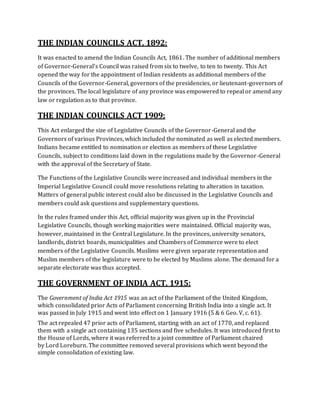 THE INDIAN COUNCILS ACT, 1892:
It was enacted to amend the Indian Councils Act, 1861. The number of additional members
of Governor-General’s Council was raised from six to twelve, to ten to twenty. This Act
opened the way for the appointment of Indian residents as additional members of the
Councils of the Governor-General, governors of the presidencies, or lieutenant-governors of
the provinces. The local legislature of any province was empowered to repeal or amend any
law or regulation as to that province.
THE INDIAN COUNCILS ACT 1909:
This Act enlarged the size of Legislative Councils of the Governor-General and the
Governors of various Provinces, which included the nominated as well as elected members.
Indians became entitled to nomination or election as members of these Legislative
Councils, subject to conditions laid down in the regulations made by the Governor-General
with the approval of the Secretary of State.
The Functions of the Legislative Councils were increased and individual members in the
Imperial Legislative Council could move resolutions relating to alteration in taxation.
Matters of general public interest could also be discussed in the Legislative Councils and
members could ask questions and supplementary questions.
In the rules framed under this Act, official majority was given up in the Provincial
Legislative Councils, though working majorities were maintained. Official majority was,
however, maintained in the Central Legislature. In the provinces, university senators,
landlords, district boards, municipalities and Chambers of Commerce were to elect
members of the Legislative Councils. Muslims were given separate representation and
Muslim members of the legislature were to be elected by Muslims alone. The demand for a
separate electorate was thus accepted.
THE GOVERNMENT OF INDIA ACT, 1915:
The Government of India Act 1915 was an act of the Parliament of the United Kingdom,
which consolidated prior Acts of Parliament concerning British India into a single act. It
was passed in July 1915 and went into effect on 1 January 1916 (5 & 6 Geo. V, c. 61).
The act repealed 47 prior acts of Parliament, starting with an act of 1770, and replaced
them with a single act containing 135 sections and five schedules. It was introduced first to
the House of Lords, where it was referred to a joint committee of Parliament chaired
by Lord Loreburn. The committee removed several provisions which went beyond the
simple consolidation of existing law.
 