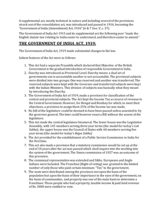 A supplemental act, mostly technical in nature and including several of the provisions
struck out of the consolidation act, was introduced and passed in 1916, becoming the
"Government of India (Amendment) Act, 1916" (6 & 7 Geo. V, c. 37).
The Government of India Act 1915 and its supplemental act the following year "made the
English statute law relating to India easier to understand, and therefore easier to amend."
THE GOVERNMENT OF INDIA ACT, 1919:
The Government of India Act, 1919 made substantial changes to the law.
Salient features of the Act were as follows:
1. This Act had a separate Preamble which declared that Objective of the British
Government is the gradual introduction of responsible Government in India.
2. Diarchy was introduced as Provincial Level. Diarchy means a dual set of
governments one is accountable another is not accountable. The provincial subjects
were divided into two groups: One was reserved and another was transferred. The
reserved subjects were kept with the Governor and transferred subjects were kept
with the Indian Ministers. This division of subjects was basically what they meant
by introducing the Diarchy.
3. The Government of India Act of 1919, made a provision for classification of the
central and provincial subjects. The Act kept the Income Tax as source of revenue to
the Central Government. However, for Bengal and Bombay for which, to meet their
objections, a provision to assign them 25% of the Income tax was made.
4. No bill of the legislature could be deemed to have been passed unless assented to by
the governor general. The later could however enact a Bill without the assent of the
legislature.
5. This Act made the central legislature bicameral. The lower house was the Legislative
Assembly, with 145 members serving three year terms (the model for today's Lok
Sabha); the upper house was the Council of States with 60 members serving five
year terms (the model for today's Rajya Sabha)
6. The Act provided for the establishment of a Public Service Commission in India for
the first time.
7. This act also made a provision that a statutory commission would be set up at the
end of 10 years after the act was passed which shall inquire into the working into
the system of the government. The Simon commission of 1927 was an outcome of
this provision.
8. The communal representation was extended and Sikhs, Europeans and Anglo
Indians were included. The Franchise (Right of voting) was granted to the limited
number of only those who paid certain minimum “Tax” to the government.
9. The seats were distributed among the provinces not upon the basis of the
population but upon the basis of their importance in the eyes of the government, on
the basis of communities, and property was one of the main basis to determine a
franchisee. Those people who had a property, taxable income & paid land revenue
of Rs. 3000 were entitled to vote.
 