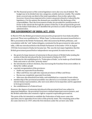 10. The financial powers of the central legislature were also very much limited. The
budget was to be divided into two categories, votable and non-votable. The votable
items covered only one third of the total expenditure. Even in this sphere the
Governor-General was empowered to restore any grant refused orreduced by the
legislature, if in his opinion the demand was essential for the discharge of his
responsibilities. Thus the Government of India Act provided for partial transfer of
Power to the electorate through the system of diarchy. It also prepared the ground
for the Indian Federalism, as it identified the provinces as units of fiscal and general
administration.
THE GOVERNMENT OF INDIA ACT, 1935:
In March 1933, the British government announced its proposals for how India should be
governed. These were published in a ‘White Paper’ (a discussion document issued before a
Bill is presented at the British Parliament). After discussions by British politicians, and
consultation with the ‘safe’ Indian delegates, nominated by the government to take part in
talks, a Bill was introduced before the British Parliament in December 1934. In August
1935 the Government of India Act became law. This was the last major legislation that the
British government passed before independence was granted. Its main terms were:
 the grant of a large measure of autonomy to the provinces of British India (ending the
system of diarchy introduced by the Government of Indian Act 1919
 provision for the establishment of a "Federation of India", to be made up of both British
India and some or all of the "princely states"
 the introduction of direct elections, thus increasing the franchise from seven million to
thirty-five million people
 a partial reorganization of the provinces:
 Sindh was separated from Bombay
 Bihar and Orissa was split into separate provinces of Bihar and Orissa
 Burma was completely separated from India
 Aden was also detached from India, and established as a separate Crown colony
 membership of the provincial assemblies was altered so as to include any number of
elected Indian representatives, who were now able to form majorities and be appointed
to form governments
 the establishment of a Federal Court
However, the degree of autonomy introduced at the provincial level was subject to
important limitations: the provincial Governors retained important reserve powers, and
the British authorities also retained a right to suspend responsible government.
The parts of the Act intended to establish the Federation of India never came into
operation, due to opposition from rulers of the princely states. The remaining parts of the
Act came into force in 1937, when the first elections under the act were also held.
 