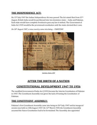 THE INDEPENDENCE ACT:
On 15th July 1947 the Indian Independence Act was passed. The Act stated that from 15th
August, British India would be partitioned into two dominion states – India and Pakistan.
Each state would have complete freedom to pass any law it wished. The Government of
India Act 1935 would be the provisional constitution until the states devised their own.
On 14th August 1947, a new country came into being – PAKISTAN!
Courtesy: Dawn, 1947
AFTER THE BIRTH OF A NATION
CONSTITUTIONAL DEVELOPMENT 1947 TO 1956
The modified Government of India Act (1935) became the Interim Constitution of Pakistan
in 1947. The Constituent Assembly was given the task of framing the Constitution of
Pakistan.
THE CONSTITUENT ASSEMBLY:
Pakistan's first Constituent Assembly came into being on 26th July 1947 and its inaugural
session was held on 10th August 1947. On 12th March 1949, the Constituent Assembly
assumed the future Constitution had to be formulated. The Assembly also appointed
 