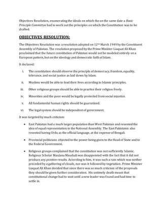 Objectives Resolution, enumerating the ideals on which the on the same date a Basic
Principle Committee had to work out the principles on which the Constitution was to be
drafted.
OBJECTIVES RESOLUTION:
The Objectives Resolution was a resolution adopted on 12th March 1949 by the Constituent
Assembly of Pakistan. The resolution proposed by the Prime Minister Liaquat Ali Khan
proclaimed that the future constitution of Pakistan would not be modeled entirely on a
European pattern, but on the ideology and democratic faith of Islam.
It declared:
i. The constitution should observe the principle of democracy, freedom, equality,
tolerance, and social justice as laid down by Islam.
ii. Muslims would be able to lead their lives according to Islamic principles.
iii. Other religious groups should be able to practice their religion freely.
iv. Minorities and the poor would be legally protected from social injustice.
v. All fundamental human rights should be guaranteed.
vi. The legal system should be independent of government.
It was targeted by much criticism:
 East Pakistan had a much larger population than West Pakistan and resented the
idea of equal representation in the National Assembly. The East Pakistanis also
resented having Urdu as the official language, at the expense of Bengali.
 Provincial politicians objected to the power being given to the Head of State and to
the Federal Government.
 Religious groups complained that the constitution was not sufficiently Islamic.
Religious Scholar Maulana Maududi was disappointed with the fact that it did not
produce any positive results. According to him, it was such a rain which was neither
preceded by a gathering of clouds, nor was it followed by vegetation. Prime Minister
Liaquat Ali Khan decided that since there was so much criticism of the proposals
they should be given further consideration. His untimely death meant that
constitutional change had to wait until a new leader was found and had time to
settle in.
 