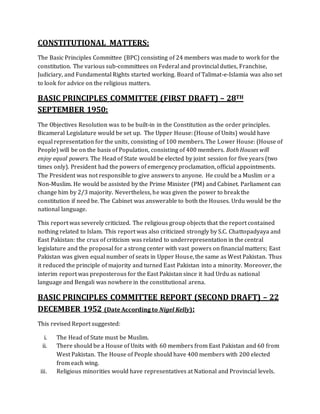 CONSTITUTIONAL MATTERS:
The Basic Principles Committee (BPC) consisting of 24 members was made to work for the
constitution. The various sub-committees on Federal and provincial duties, Franchise,
Judiciary, and Fundamental Rights started working. Board of Talimat-e-Islamia was also set
to look for advice on the religious matters.
BASIC PRINCIPLES COMMITTEE (FIRST DRAFT) – 28TH
SEPTEMBER 1950:
The Objectives Resolution was to be built-in in the Constitution as the order principles.
Bicameral Legislature would be set up. The Upper House: (House of Units) would have
equal representation for the units, consisting of 100 members. The Lower House: (House of
People) will be on the basis of Population, consisting of 400 members. Both Houses will
enjoy equal powers. The Head of State would be elected by joint session for five years (two
times only). President had the powers of emergency proclamation, official appointments.
The President was not responsible to give answers to anyone. He could be a Muslim or a
Non-Muslim. He would be assisted by the Prime Minister (PM) and Cabinet. Parliament can
change him by 2/3 majority. Nevertheless, he was given the power to break the
constitution if need be. The Cabinet was answerable to both the Houses. Urdu would be the
national language.
This report was severely criticized. The religious group objects that the report contained
nothing related to Islam. This report was also criticized strongly by S.C. Chattopadyaya and
East Pakistan: the crux of criticism was related to underrepresentation in the central
legislature and the proposal for a strong center with vast powers on financial matters; East
Pakistan was given equal number of seats in Upper House, the same as West Pakistan. Thus
it reduced the principle of majority and turned East Pakistan into a minority. Moreover, the
interim report was preposterous for the East Pakistan since it had Urdu as national
language and Bengali was nowhere in the constitutional arena.
BASIC PRINCIPLES COMMITTEE REPORT (SECOND DRAFT) – 22
DECEMBER 1952 (Date According to Nigel Kelly):
This revised Report suggested:
i. The Head of State must be Muslim.
ii. There should be a House of Units with 60 members from East Pakistan and 60 from
West Pakistan. The House of People should have 400 members with 200 elected
from each wing.
iii. Religious minorities would have representatives at National and Provincial levels.
 