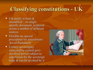 Classifying constitutions - UK
   UK-partly written &
    uncodified – no single
    specific document, scattered
    across a number of different
    sources
   Flexible-no special
    procedures for amendment-
    Act of Parliament
   Unitary-sovereignty
    exercised by central govt-
    devolved power subject to
    supervision by the sovereign
    body & can be revoked by it
 