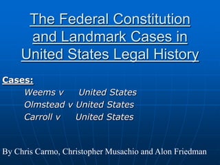 The Federal Constitution and Landmark Cases in United States Legal History Cases: Weems v     United States 	Olmstead v United States 	Carroll v     United States By Chris Carmo, Christopher Musachio and Alon Friedman 