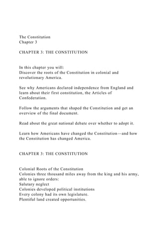 The Constitution
Chapter 3
CHAPTER 3: THE CONSTITUTION
In this chapter you will:
Discover the roots of the Constitution in colonial and
revolutionary America.
See why Americans declared independence from England and
learn about their first constitution, the Articles of
Confederation.
Follow the arguments that shaped the Constitution and get an
overview of the final document.
Read about the great national debate over whether to adopt it.
Learn how Americans have changed the Constitution—and how
the Constitution has changed America.
CHAPTER 3: THE CONSTITUTION
Colonial Roots of the Constitution
Colonies three thousand miles away from the king and his army,
able to ignore orders:
Salutary neglect
Colonies developed political institutions
Every colony had its own legislature.
Plentiful land created opportunities.
 