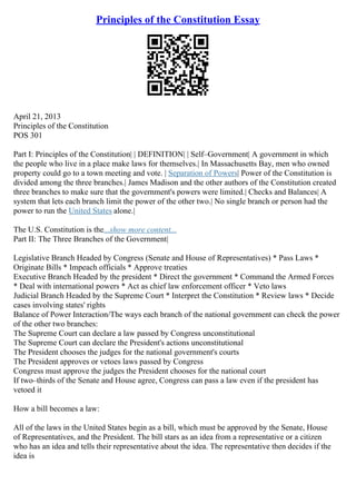 Principles of the Constitution Essay
April 21, 2013
Principles of the Constitution
POS 301
Part I: Principles of the Constitution| | DEFINITION| | Self–Government| A government in which
the people who live in a place make laws for themselves.| In Massachusetts Bay, men who owned
property could go to a town meeting and vote. | Separation of Powers| Power of the Constitution is
divided among the three branches.| James Madison and the other authors of the Constitution created
three branches to make sure that the government's powers were limited.| Checks and Balances| A
system that lets each branch limit the power of the other two.| No single branch or person had the
power to run the United States alone.|
The U.S. Constitution is the...show more content...
Part II: The Three Branches of the Government|
Legislative Branch Headed by Congress (Senate and House of Representatives) * Pass Laws *
Originate Bills * Impeach officials * Approve treaties
Executive Branch Headed by the president * Direct the government * Command the Armed Forces
* Deal with international powers * Act as chief law enforcement officer * Veto laws
Judicial Branch Headed by the Supreme Court * Interpret the Constitution * Review laws * Decide
cases involving states' rights
Balance of Power Interaction/The ways each branch of the national government can check the power
of the other two branches:
The Supreme Court can declare a law passed by Congress unconstitutional
The Supreme Court can declare the President's actions unconstitutional
The President chooses the judges for the national government's courts
The President approves or vetoes laws passed by Congress
Congress must approve the judges the President chooses for the national court
If two–thirds of the Senate and House agree, Congress can pass a law even if the president has
vetoed it
How a bill becomes a law:
All of the laws in the United States begin as a bill, which must be approved by the Senate, House
of Representatives, and the President. The bill stars as an idea from a representative or a citizen
who has an idea and tells their representative about the idea. The representative then decides if the
idea is
 