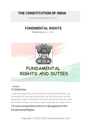 Copyright © 2021-2022 indianconstution.site
THE CONSTITUTION OF INDIA
Life Should Be GreatRather Than Long
FUNDMENTAL RIGHTS
Title description, Nov 1 ,2021
General
12.Definition
-in this part unless the context otherwise require,"State"includes the
Government of india and the parliment and the Government and the
legistature of each of the States and within the territory of india or the
Government of india .all local and other authorities are under control.
13.Laws inconsistent with or in derogationof the
FundamentalRights
 