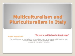 Multiculturalism and
Pluriculturalism in Italy
“We turn in and We look for the stranger“
William Shakespeare
The enrichment of our cultures is based on a set of fundamental freedoms and
fundamental values and at its heart is that
concept of non-discrimination
 
