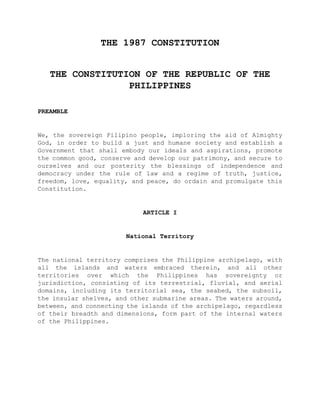 THE 1987 CONSTITUTION
THE CONSTITUTION OF THE REPUBLIC OF THE
PHILIPPINES
PREAMBLE
We, the sovereign Filipino people, imploring the aid of Almighty
God, in order to build a just and humane society and establish a
Government that shall embody our ideals and aspirations, promote
the common good, conserve and develop our patrimony, and secure to
ourselves and our posterity the blessings of independence and
democracy under the rule of law and a regime of truth, justice,
freedom, love, equality, and peace, do ordain and promulgate this
Constitution.
ARTICLE I
National Territory
The national territory comprises the Philippine archipelago, with
all the islands and waters embraced therein, and all other
territories over which the Philippines has sovereignty or
jurisdiction, consisting of its terrestrial, fluvial, and aerial
domains, including its territorial sea, the seabed, the subsoil,
the insular shelves, and other submarine areas. The waters around,
between, and connecting the islands of the archipelago, regardless
of their breadth and dimensions, form part of the internal waters
of the Philippines.
 
