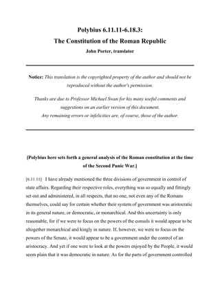 Polybius 6.11.11-6.18.3:
              The Constitution of the Roman Republic
                                John Porter, translator




 Notice: This translation is the copyrighted property of the author and should not be
                     reproduced without the author's permission.

    Thanks are due to Professor Michael Swan for his many useful comments and
                  suggestions on an earlier version of this document.
        Any remaining errors or infelicities are, of course, those of the author.




[Polybius here sets forth a general analysis of the Roman constitution at the time
                              of the Second Punic War.]

[6.11.11] I have already mentioned the three divisions of government in control of
state affairs. Regarding their respective roles, everything was so equally and fittingly
set out and administered, in all respects, that no one, not even any of the Romans
themselves, could say for certain whether their system of government was aristocratic
in its general nature, or democratic, or monarchical. And this uncertainty is only
reasonable, for if we were to focus on the powers of the consuls it would appear to be
altogether monarchical and kingly in nature. If, however, we were to focus on the
powers of the Senate, it would appear to be a government under the control of an
aristocracy. And yet if one were to look at the powers enjoyed by the People, it would
seem plain that it was democratic in nature. As for the parts of government controlled
 