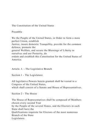 The Constitution of the United States
Preamble
We the People of the United States, in Order to form a more
perfect Union, establish
Justice, insure domestic Tranquility, provide for the common
defence, promote the
general Welfare, and secure the Blessings of Liberty to
ourselves and our Posterity, do
ordain and establish this Constitution for the United States of
America.
Article. I. - The Legislative Branch
Section 1 - The Legislature
All legislative Powers herein granted shall be vested in a
Congress of the United States,
which shall consist of a Senate and House of Representatives.
Section 2 - The House
The House of Representatives shall be composed of Members
chosen every second Year
by the People of the several States, and the Electors in each
State shall have the
Qualifications requisite for Electors of the most numerous
Branch of the State
Legislature.
 