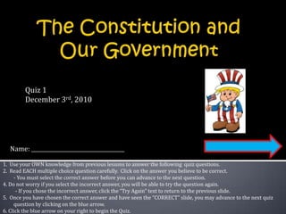 The Constitution and Our Government Quiz 1 December 3rd, 2010 Name:  1.  Use your OWN knowledge from previous lessons to answer the following  quiz questions.  2.  Read EACH multiple choice question carefully.  Click on the answer you believe to be correct. 	- You must select the correct answer before you can advance to the next question. 4. Do not worry if you select the incorrect answer, you will be able to try the question again.           - If you chose the incorrect answer, click the “Try Again” text to return to the previous slide. 5.  Once you have chosen the correct answer and have seen the “CORRECT” slide, you may advance to the next quiz question by clicking on the blue arrow. 6. Click the blue arrow on your right to begin the Quiz. 