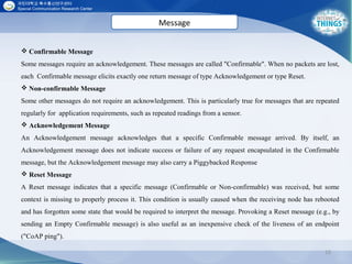 15
 Confirmable Message
Some messages require an acknowledgement. These messages are called "Confirmable". When no packets are lost,
each Confirmable message elicits exactly one return message of type Acknowledgement or type Reset.
 Non-confirmable Message
Some other messages do not require an acknowledgement. This is particularly true for messages that are repeated
regularly for application requirements, such as repeated readings from a sensor.
 Acknowledgement Message
An Acknowledgement message acknowledges that a specific Confirmable message arrived. By itself, an
Acknowledgement message does not indicate success or failure of any request encapsulated in the Confirmable
message, but the Acknowledgement message may also carry a Piggybacked Response
 Reset Message
A Reset message indicates that a specific message (Confirmable or Non-confirmable) was received, but some
context is missing to properly process it. This condition is usually caused when the receiving node has rebooted
and has forgotten some state that would be required to interpret the message. Provoking a Reset message (e.g., by
sending an Empty Confirmable message) is also useful as an inexpensive check of the liveness of an endpoint
("CoAP ping").
Message
 