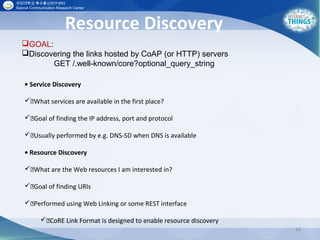 Resource Discovery
28
• Service Discovery
What services are available in the first place?
Goal of finding the IP address, port and protocol
Usually performed by e.g. DNS-SD when DNS is available
• Resource Discovery
What are the Web resources I am interested in?
Goal of finding URIs
Performed using Web Linking or some REST interface
CoRE Link Format is designed to enable resource discovery
GOAL:
Discovering the links hosted by CoAP (or HTTP) servers
GET /.well-known/core?optional_query_string
 