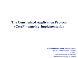 The Constrained Application Protocol
(CoAP)- ongoing implementation
Khamdamboy Urunov, a Ph.D. student.
Special Communication Research
Center.,
Graduate School of Financial
Information Security., Kookmin
1
 