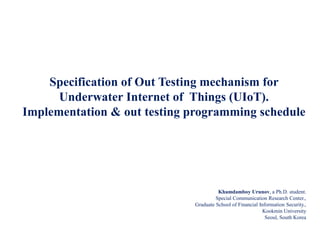 Khamdamboy Urunov, a Ph.D. student.
Special Communication Research Center.,
Graduate School of Financial Information Security.,
Kookmin University
Seoul, South Korea
Specification of Out Testing mechanism for
Underwater Internet of Things (UIoT).
Implementation & out testing programming schedule
 