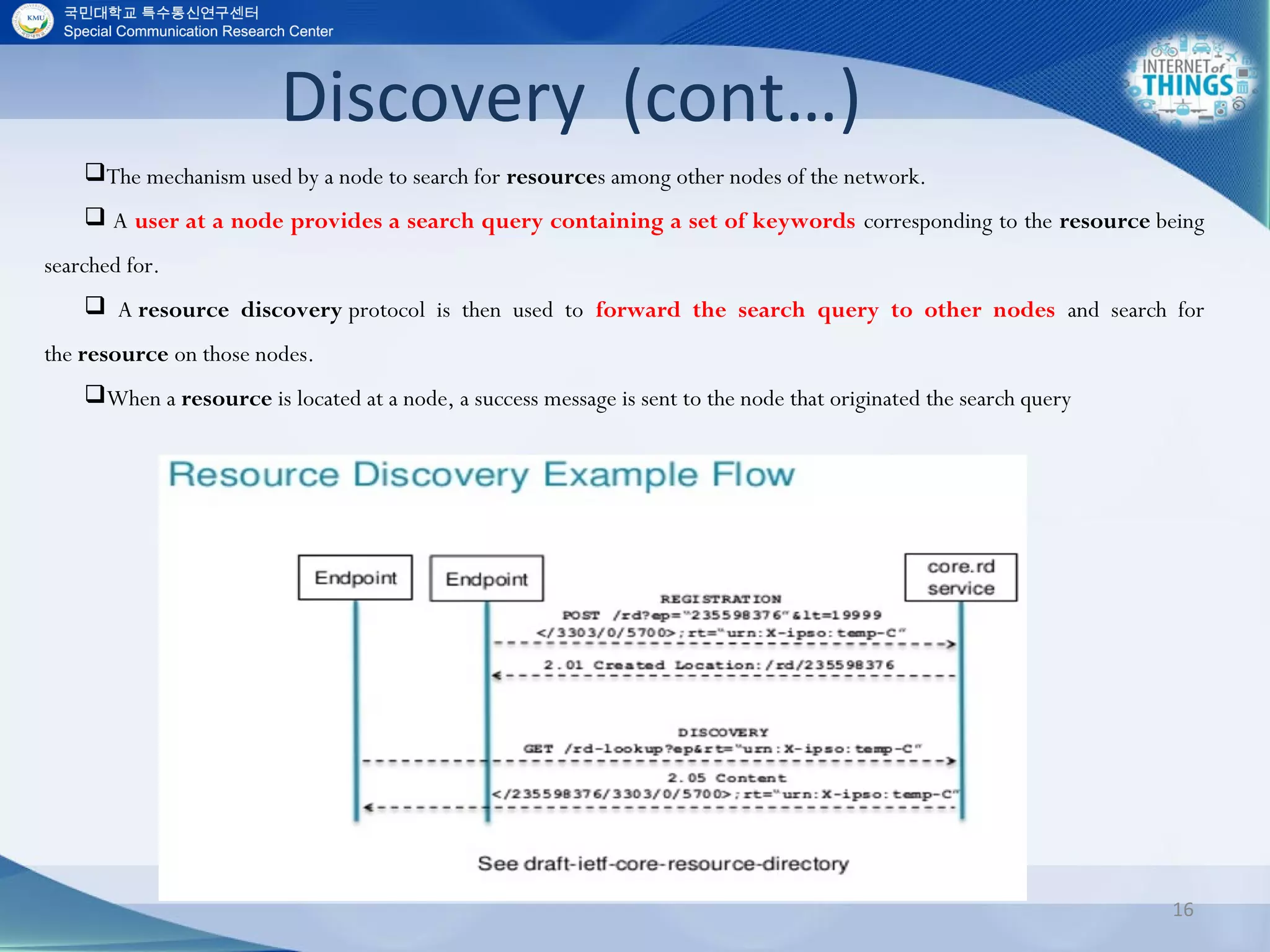 Discovery (cont…)
16
The mechanism used by a node to search for resources among other nodes of the network.
 A user at a node provides a search query containing a set of keywords corresponding to the resource being
searched for.
 A resource discovery protocol is then used to forward the search query to other nodes and search for
the resource on those nodes.
When a resource is located at a node, a success message is sent to the node that originated the search query
 