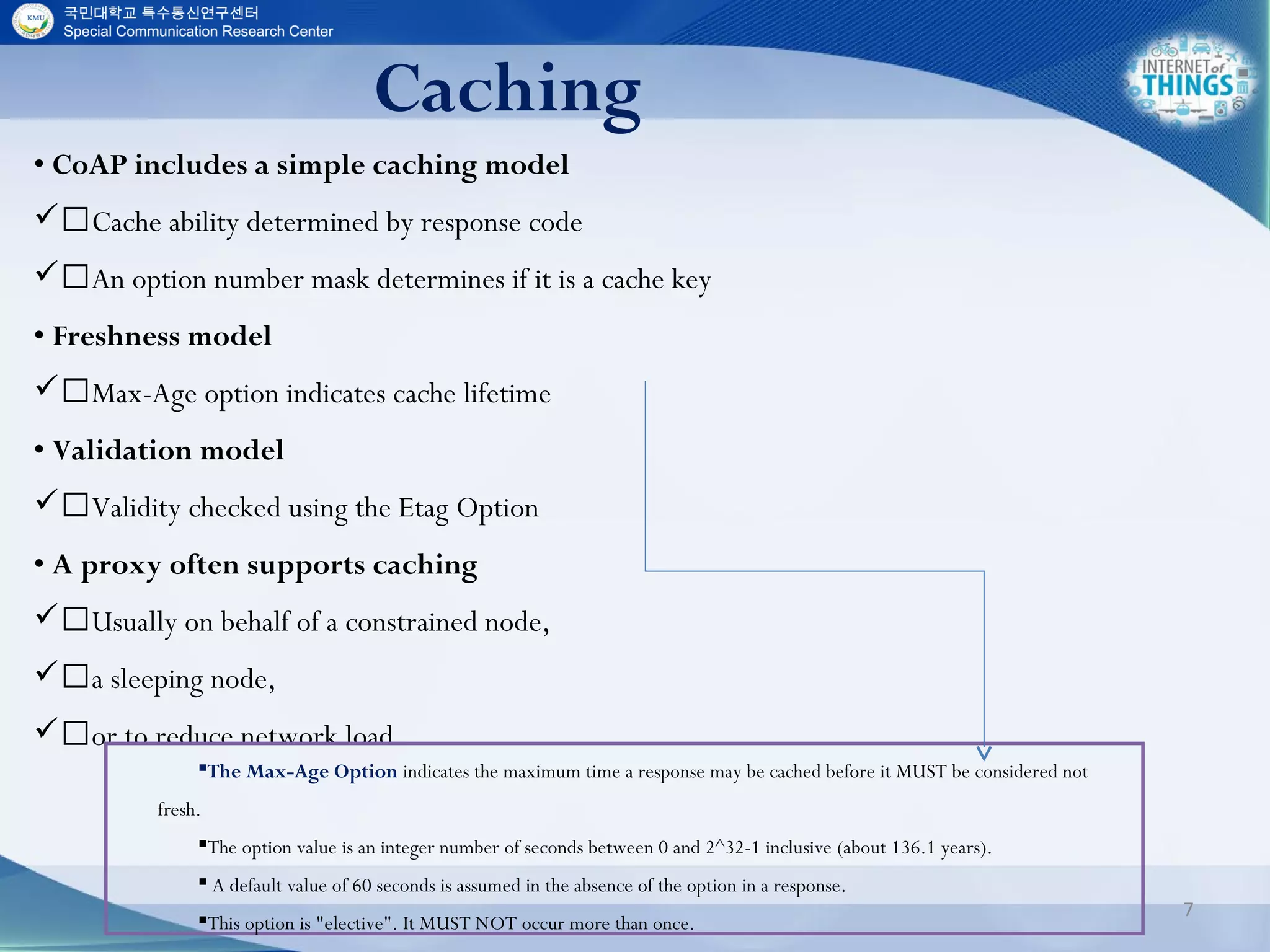 Caching
7
• CoAP includes a simple caching model
Cache ability determined by response code
An option number mask determines if it is a cache key
• Freshness model
Max-Age option indicates cache lifetime
• Validation model
Validity checked using the Etag Option
• A proxy often supports caching
Usually on behalf of a constrained node,
a sleeping node,
or to reduce network load
The Max-Age Option indicates the maximum time a response may be cached before it MUST be considered not
fresh.
The option value is an integer number of seconds between 0 and 2^32-1 inclusive (about 136.1 years).
 A default value of 60 seconds is assumed in the absence of the option in a response.
This option is "elective". It MUST NOT occur more than once.
 