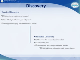 Discovery
15
• Service Discovery
What services are available in the first place?
Goal of finding the IP address, port and protocol
Usually performed by e.g. DNS-SD when DNS is available
• Resource Discovery
What are the Web resources I am interested in?
Goal of finding URIs
Performed using Web Linking or some REST interface
 CoRE Link Format is designed to enable resource discovery
 