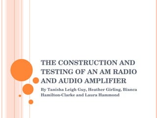 THE CONSTRUCTION AND TESTING OF AN AM RADIO AND AUDIO AMPLIFIER By Tanisha Leigh Guy, Heather Girling, Bianca Hamilton-Clarke and Laura Hammond 