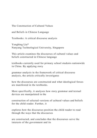 The Construction of Cultural Values
and Beliefs in Chinese Language
Textbooks: A critical discourse analysis
Yongbing Liu*
Nanyang Technological University, Singapore
This article examines the discourses of cultural values and
beliefs constructed in Chinese language
textbooks currently used for primary school students nationwide
in China. By applying story
grammar analysis in the framework of critical discourse
analysis, the article critically investigates
how the discourses are constructed and what ideological forces
are manifested in the textbooks.
More specifically, it analyses how story grammar and textual
devices are manipulated in the
construction of selected versions of cultural values and beliefs
for the child reader. Further, it
explores how the discourses position the child reader to read
through the ways that the discourses
are constructed, and concludes that the discourses serve the
interests of the government and its
 