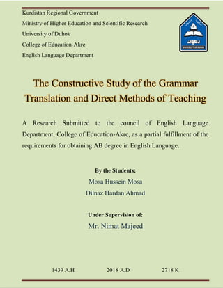 Kurdistan Regional Government
Ministry of Higher Education and Scientific Research
University of Duhok
College of Education-Akre
English Language Department
The Constructive Study of the Grammar
Translation and Direct Methods of Teaching
A Research Submitted to the council of English Language
Department, College of Education-Akre, as a partial fulfillment of the
requirements for obtaining AB degree in English Language.
By the Students:
Mosa Hussein Mosa
Dilnaz Hardan Ahmad
Under Supervision of:
Mr. Nimat Majeed
1439 A.H 2018 A.D 2718 K
 