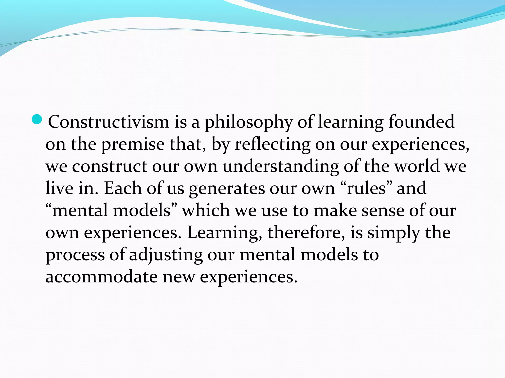 Constructivism is a philosophy of learning founded
on the premise that, by reflecting on our experiences,
we construct our own understanding of the world we
live in. Each of us generates our own “rules” and
“mental models” which we use to make sense of our
own experiences. Learning, therefore, is simply the
process of adjusting our mental models to
accommodate new experiences.
 