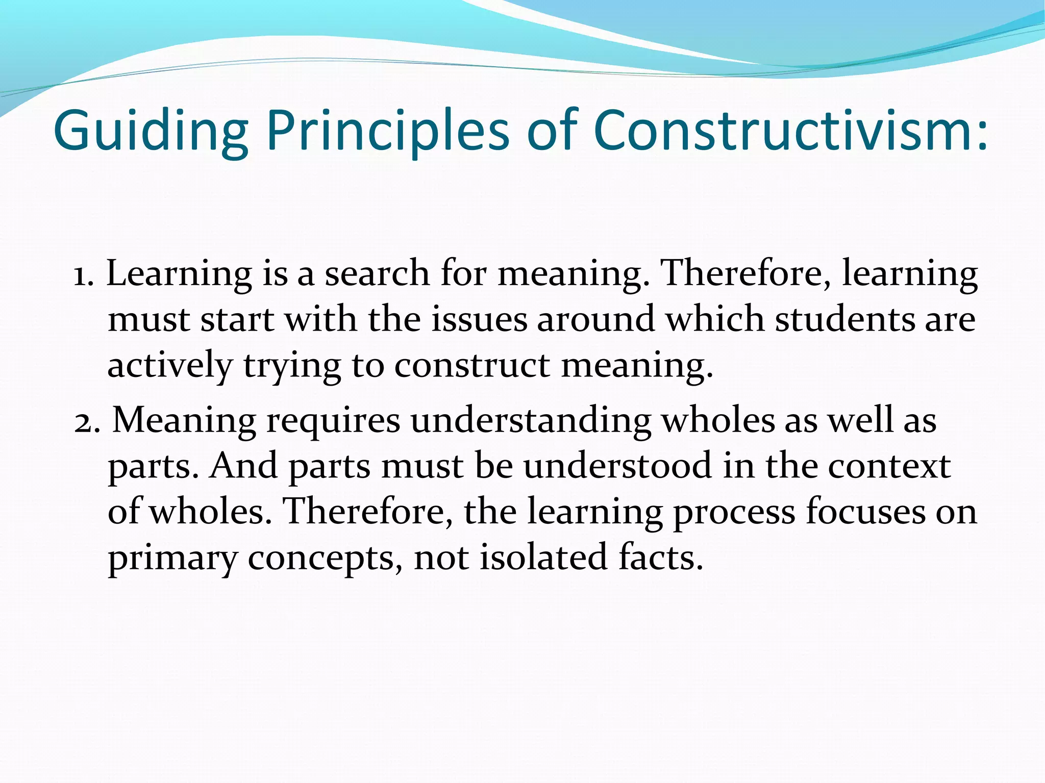 Guiding Principles of Constructivism:
1. Learning is a search for meaning. Therefore, learning
must start with the issues around which students are
actively trying to construct meaning.
2. Meaning requires understanding wholes as well as
parts. And parts must be understood in the context
of wholes. Therefore, the learning process focuses on
primary concepts, not isolated facts.
 