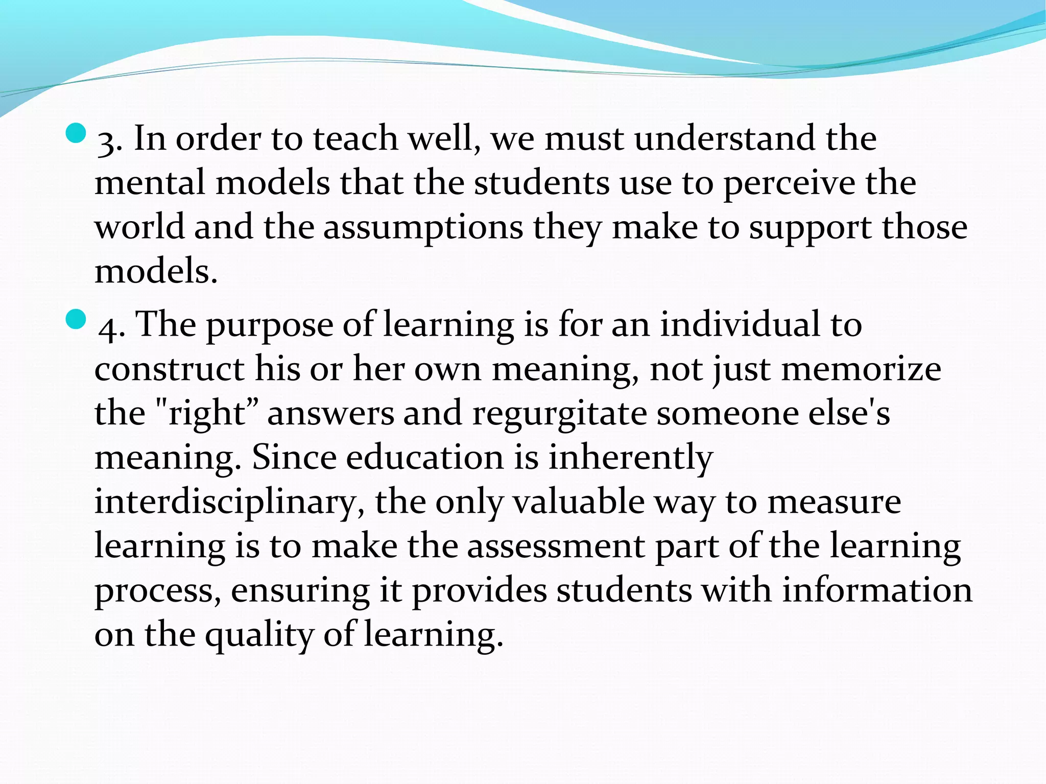 3. In order to teach well, we must understand the
mental models that the students use to perceive the
world and the assumptions they make to support those
models.
4. The purpose of learning is for an individual to
construct his or her own meaning, not just memorize
the "right” answers and regurgitate someone else's
meaning. Since education is inherently
interdisciplinary, the only valuable way to measure
learning is to make the assessment part of the learning
process, ensuring it provides students with information
on the quality of learning.
 