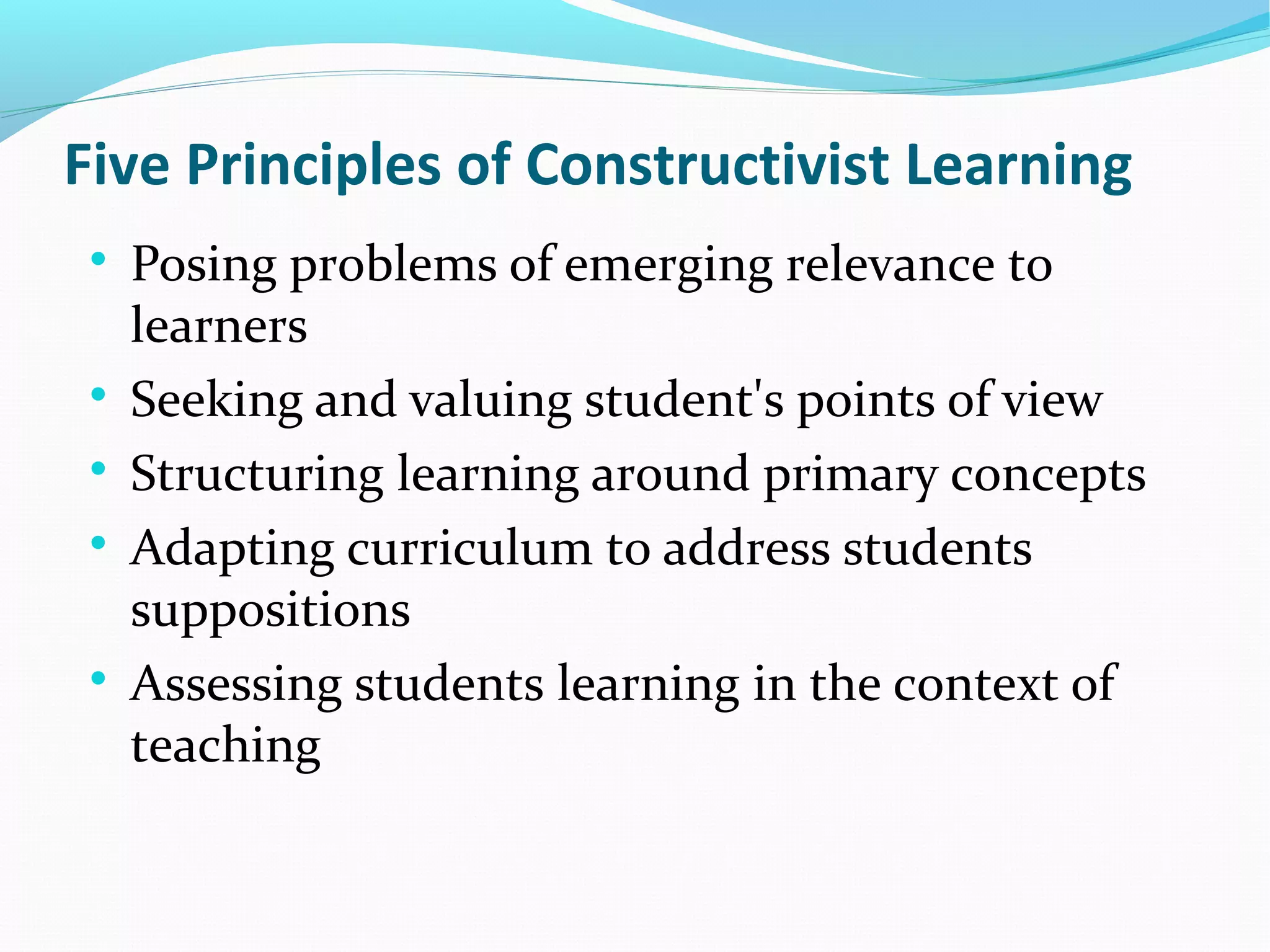 Five Principles of Constructivist Learning

Posing problems of emerging relevance to
learners

Seeking and valuing student's points of view

Structuring learning around primary concepts

Adapting curriculum to address students
suppositions

Assessing students learning in the context of
teaching
 