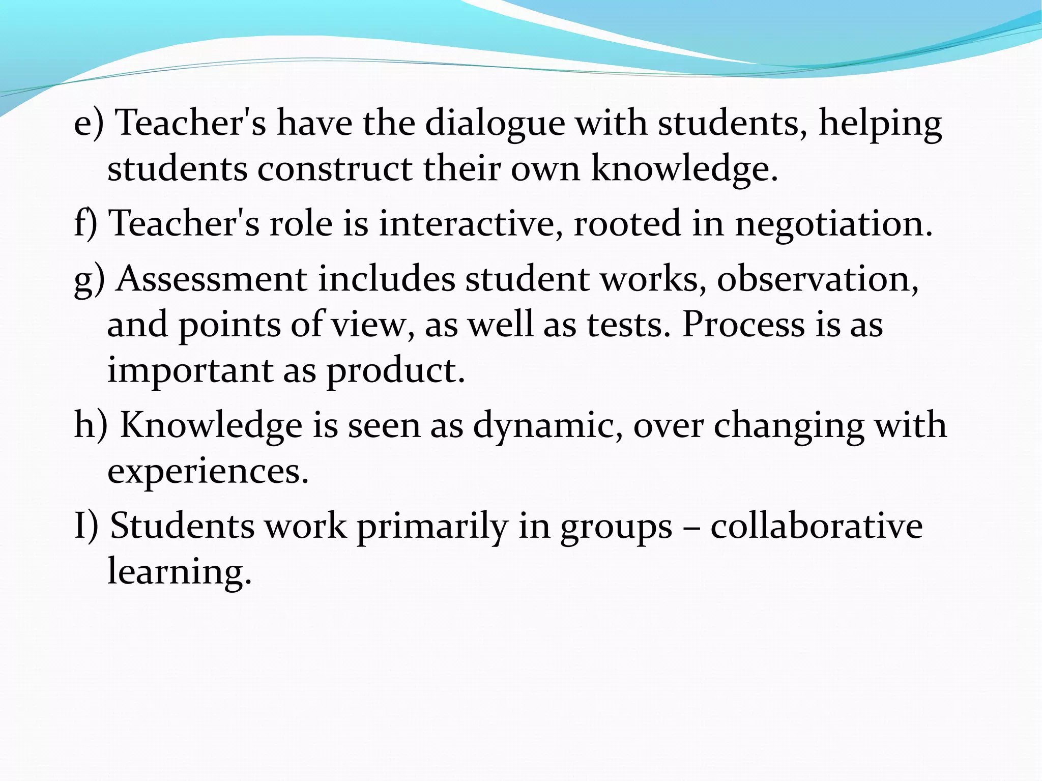 e) Teacher's have the dialogue with students, helping
students construct their own knowledge.
f) Teacher's role is interactive, rooted in negotiation.
g) Assessment includes student works, observation,
and points of view, as well as tests. Process is as
important as product.
h) Knowledge is seen as dynamic, over changing with
experiences.
I) Students work primarily in groups – collaborative
learning.
 