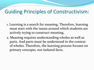 Guiding Principles of Constructivism:
1. Learning is a search for meaning. Therefore, learning
must start with the issues around which students are
actively trying to construct meaning.
2. Meaning requires understanding wholes as well as
parts. And parts must be understood in the context
of wholes. Therefore, the learning process focuses on
primary concepts, not isolated facts.
 