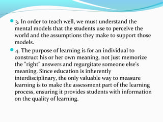 3. In order to teach well, we must understand the
mental models that the students use to perceive the
world and the assumptions they make to support those
models.
4. The purpose of learning is for an individual to
construct his or her own meaning, not just memorize
the "right” answers and regurgitate someone else's
meaning. Since education is inherently
interdisciplinary, the only valuable way to measure
learning is to make the assessment part of the learning
process, ensuring it provides students with information
on the quality of learning.
 