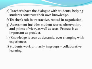 e) Teacher's have the dialogue with students, helping
students construct their own knowledge.
f) Teacher's role is interactive, rooted in negotiation.
g) Assessment includes student works, observation,
and points of view, as well as tests. Process is as
important as product.
h) Knowledge is seen as dynamic, over changing with
experiences.
I) Students work primarily in groups – collaborative
learning.
 