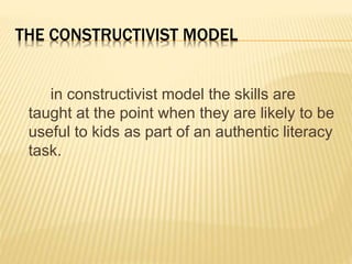 THE CONSTRUCTIVIST MODEL
in constructivist model the skills are
taught at the point when they are likely to be
useful to kids as part of an authentic literacy
task.
 