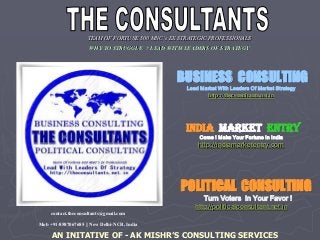 TEAM OF FORTUNE 500 C’s X A IC I A
WHY TO STRUGGLE ? LEAD WITH LEADERS OF STRATEGY
BUSINESS CONSULTING
Lead Market With Leaders Of Market Strategy
http://theconsultants.net.in
INDIA MARKET ENTRY
Come ! Make Your Fortune In India
http://indiamarketentry.com
POLITICAL CONSULTING
Turn Voters In Your Favor !
http://politicalconsultant.net.in
contact.theconsultants@gmail.com
Mob +91-8587067685 || New Delhi-NCR, India
AN INITATIVE OF - AK MISHR’S CONSULTING SERVICES
 