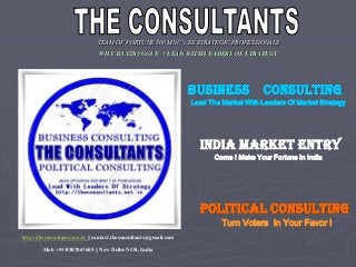 TEAM OF FORTUNE 500 MNC’s EX STRATEGIC PROFESSIONALS
WHY TO STRUGGLE ? LEAD WITH LEADERS OF STRATEGY
BUSINESS CONSULTING
Lead The Market With Leaders Of Market Strategy
INDIA MARKET ENTRY
Come ! Make Your Fortune In India
POLITICAL CONSULTING
Turn Voters In Your Favor !
http://theconsultants.net.in || contact.theconsultants@gmail.com
Mob +91-8587067685 || New Delhi-NCR, India
 