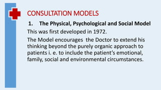 CONSULTATION MODELS
1. The Physical, Psychological and Social Model
This was first developed in 1972.
The Model encourages the Doctor to extend his
thinking beyond the purely organic approach to
patients i. e. to include the patient’s emotional,
family, social and environmental circumstances.
 