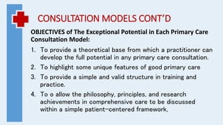 CONSULTATION MODELS CONT’D
OBJECTIVES of The Exceptional Potential in Each Primary Care
Consultation Model:
1. To provide a theoretical base from which a practitioner can
develop the full potential in any primary care consultation.
2. To highlight some unique features of good primary care
3. To provide a simple and valid structure in training and
practice.
4. To o allow the philosophy, principles, and research
achievements in comprehensive care to be discussed
within a simple patient-centered framework,
 